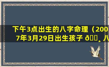 下午3点出生的八字命理（2007年3月29日出生孩子 🕸 八字命 🐈 理是）